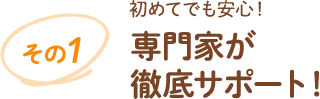 その1 初めてでも安心!専門家が徹底サポート!